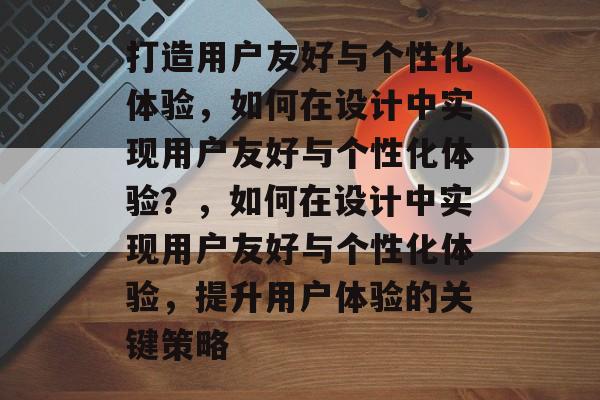 打造用户友好与个性化体验，如何在设计中实现用户友好与个性化体验？，如何在设计中实现用户友好与个性化体验，提升用户体验的关键策略