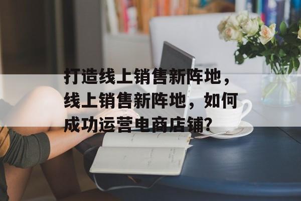 打造线上销售新阵地，线上销售新阵地，如何成功运营电商店铺？