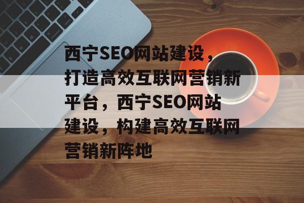 西宁SEO网站建设，打造高效互联网营销新平台，西宁SEO网站建设，构建高效互联网营销新阵地