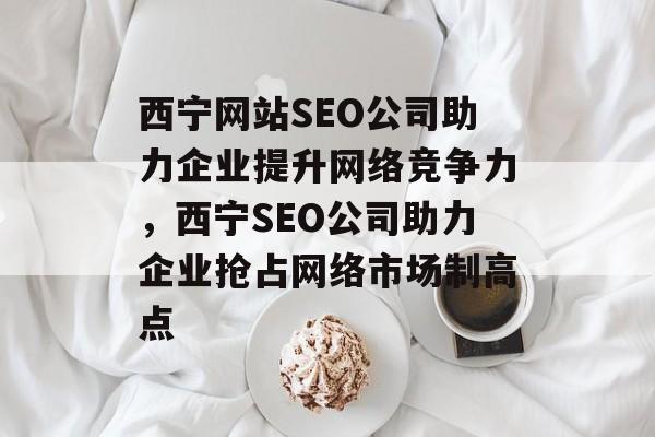 西宁网站SEO公司助力企业提升网络竞争力，西宁SEO公司助力企业抢占网络市场制高点