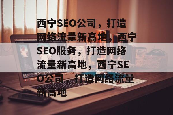 西宁SEO公司，打造网络流量新高地，西宁SEO服务，打造网络流量新高地，西宁SEO公司，打造网络流量新高地