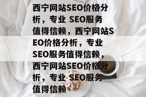 西宁网站SEO价格分析，专业 SEO服务值得信赖，西宁网站SEO价格分析，专业 SEO服务值得信赖，西宁网站SEO价格分析，专业 SEO服务值得信赖