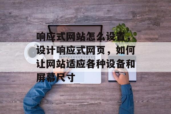 响应式网站怎么设置，设计响应式网页，如何让网站适应各种设备和屏幕尺寸