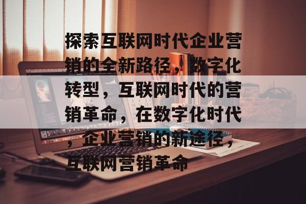 探索互联网时代企业营销的全新路径，数字化转型，互联网时代的营销革命，在数字化时代，企业营销的新途径，互联网营销革命