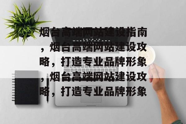 烟台高端网站建设指南，烟台高端网站建设攻略，打造专业品牌形象，烟台高端网站建设攻略，打造专业品牌形象