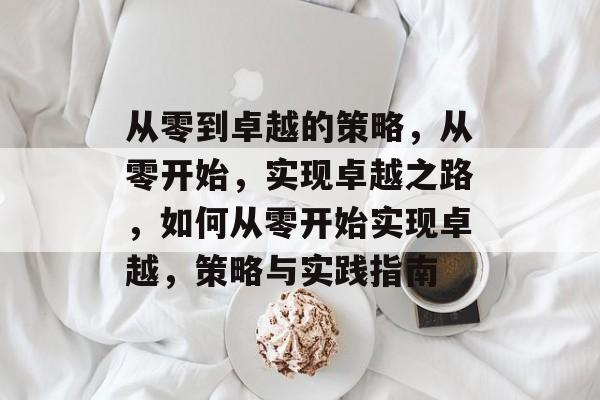 从零到卓越的策略，从零开始，实现卓越之路，如何从零开始实现卓越，策略与实践指南
