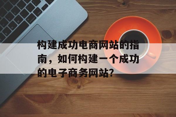 构建成功电商网站的指南，如何构建一个成功的电子商务网站？
