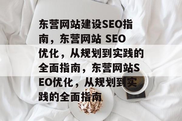 东营网站建设SEO指南，东营网站 SEO优化，从规划到实践的全面指南，东营网站SEO优化，从规划到实践的全面指南