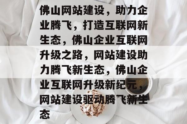 佛山网站建设,助力企业腾飞,打造互联网新生态,佛山企业互联网升级之路,网站建设助力腾飞新生态,佛山企业互联网升级新纪元,网站建设驱动腾飞新生态 佛山网站建设,助力企业腾飞,打造互联网新生态,佛山企业互联网升级之路,网站建设助力腾飞新生态,佛山企业互联网升级新纪元,网站建设驱动腾飞新生态