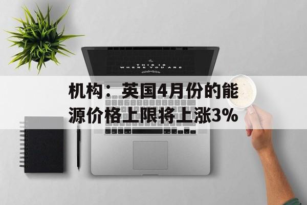 机构：英国4月份的能源价格上限将上涨3%