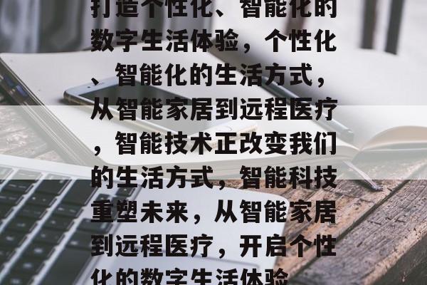 打造个性化、智能化的数字生活体验，个性化、智能化的生活方式，从智能家居到远程医疗，智能技术正改变我们的生活方式，智能科技重塑未来，从智能家居到远程医疗，开启个性化的数字生活体验