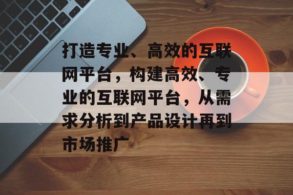 打造专业、高效的互联网平台，构建高效、专业的互联网平台，从需求分析到产品设计再到市场推广