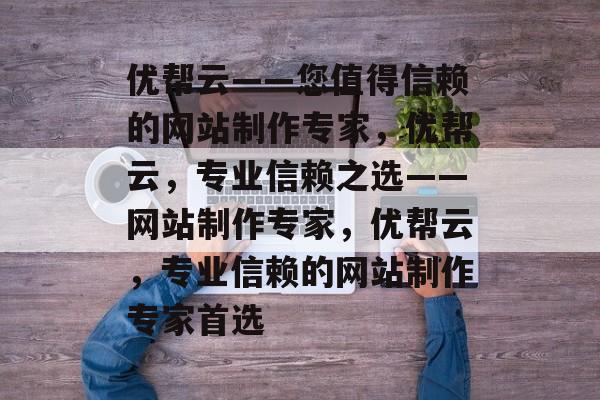 优帮云——您值得信赖的网站制作专家，优帮云，专业信赖之选——网站制作专家，优帮云，专业信赖的网站制作专家首选