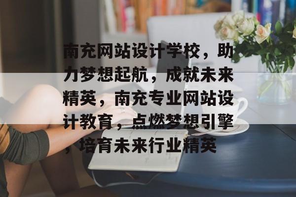 南充网站设计学校，助力梦想起航，成就未来精英，南充专业网站设计教育，点燃梦想引擎，培育未来行业精英