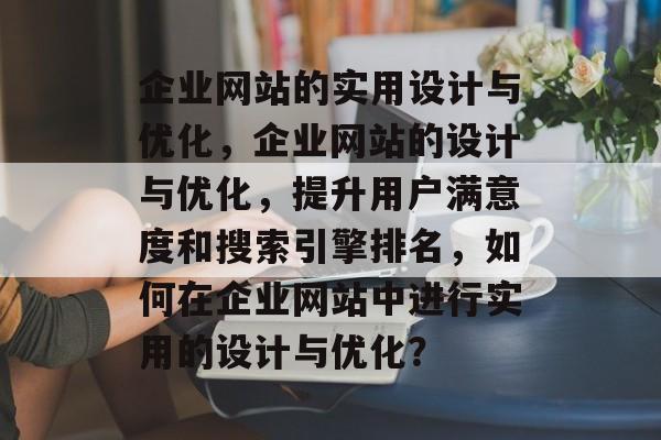 企业网站的实用设计与优化，企业网站的设计与优化，提升用户满意度和搜索引擎排名，如何在企业网站中进行实用的设计与优化？