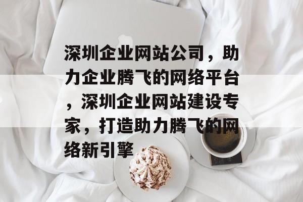 深圳企业网站公司，助力企业腾飞的网络平台，深圳企业网站建设专家，打造助力腾飞的网络新引擎