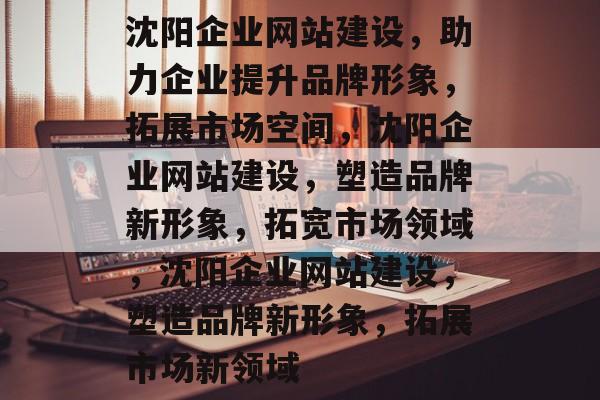 沈阳企业网站建设，助力企业提升品牌形象，拓展市场空间，沈阳企业网站建设，塑造品牌新形象，拓宽市场领域，沈阳企业网站建设，塑造品牌新形象，拓展市场新领域