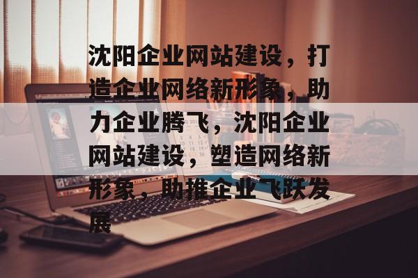 沈阳企业网站建设，打造企业网络新形象，助力企业腾飞，沈阳企业网站建设，塑造网络新形象，助推企业飞跃发展