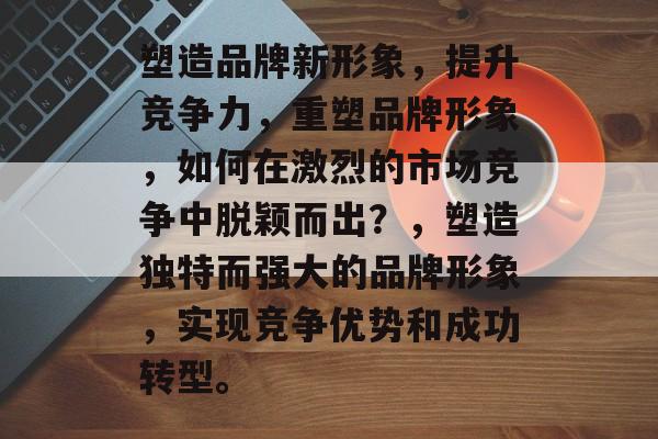 塑造品牌新形象，提升竞争力，重塑品牌形象，如何在激烈的市场竞争中脱颖而出？，塑造独特而强大的品牌形象，实现竞争优势和成功转型。
