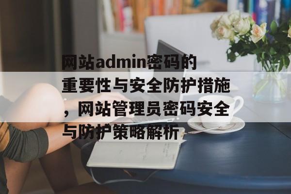 网站admin密码的重要性与安全防护措施，网站管理员密码安全与防护策略解析