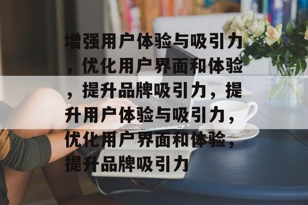 增强用户体验与吸引力，优化用户界面和体验，提升品牌吸引力，提升用户体验与吸引力，优化用户界面和体验，提升品牌吸引力