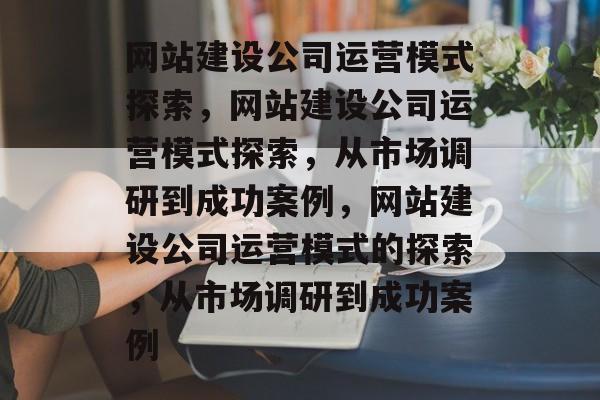 网站建设公司运营模式探索，网站建设公司运营模式探索，从市场调研到成功案例，网站建设公司运营模式的探索，从市场调研到成功案例