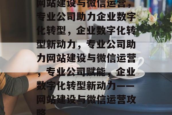 网站建设与微信运营，专业公司助力企业数字化转型，企业数字化转型新动力，专业公司助力网站建设与微信运营，专业公司赋能，企业数字化转型新动力——网站建设与微信运营攻略