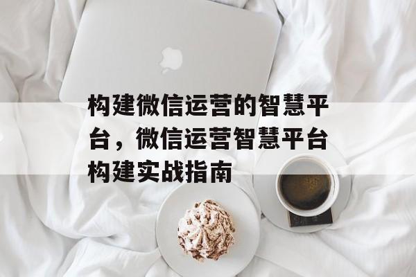 构建微信运营的智慧平台，微信运营智慧平台构建实战指南