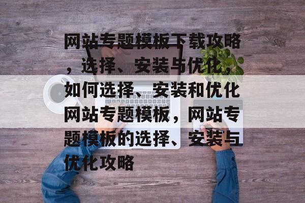 网站专题模板下载攻略，选择、安装与优化，如何选择、安装和优化网站专题模板，网站专题模板的选择、安装与优化攻略