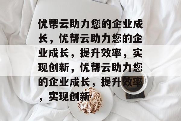 优帮云助力您的企业成长，优帮云助力您的企业成长，提升效率，实现创新，优帮云助力您的企业成长，提升效率，实现创新