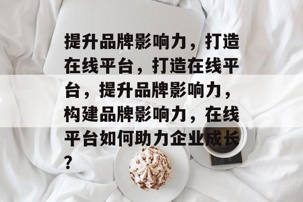 提升品牌影响力，打造在线平台，打造在线平台，提升品牌影响力，构建品牌影响力，在线平台如何助力企业成长？