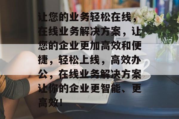 让您的业务轻松在线，在线业务解决方案，让您的企业更加高效和便捷，轻松上线，高效办公，在线业务解决方案让你的企业更智能、更高效！