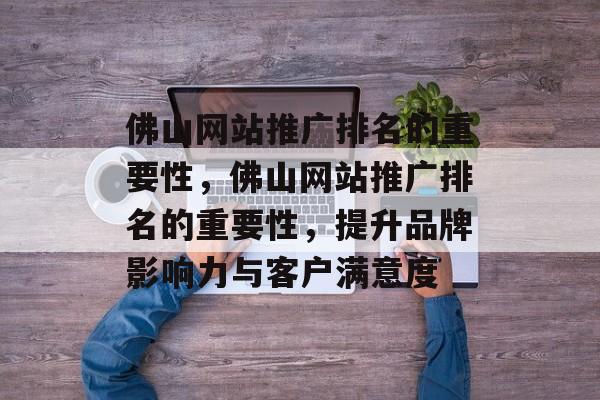 佛山网站推广排名的重要性，佛山网站推广排名的重要性，提升品牌影响力与客户满意度