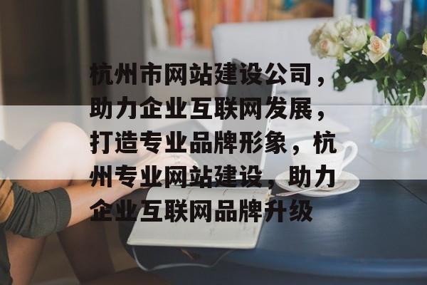 杭州市网站建设公司，助力企业互联网发展，打造专业品牌形象，杭州专业网站建设，助力企业互联网品牌升级