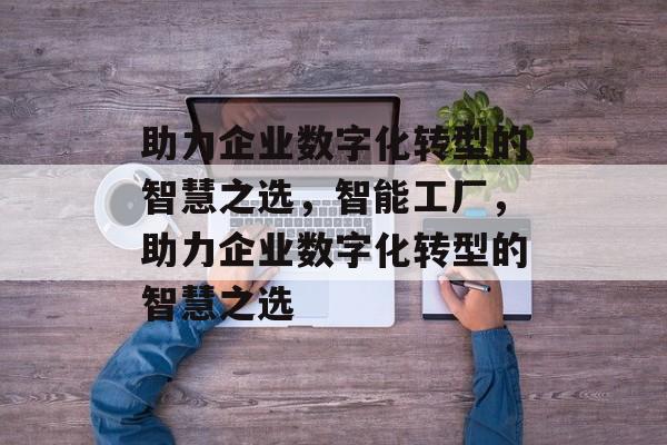 助力企业数字化转型的智慧之选，智能工厂，助力企业数字化转型的智慧之选