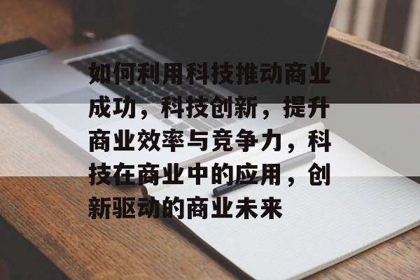 如何利用科技推动商业成功，科技创新，提升商业效率与竞争力，科技在商业中的应用，创新驱动的商业未来