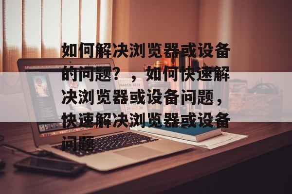 如何解决浏览器或设备的问题？，如何快速解决浏览器或设备问题，快速解决浏览器或设备问题