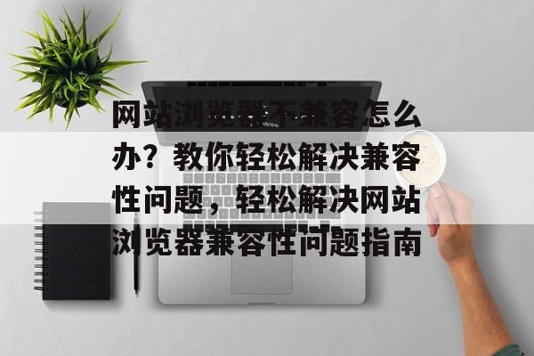 网站浏览器不兼容怎么办？教你轻松解决兼容性问题，轻松解决网站浏览器兼容性问题指南
