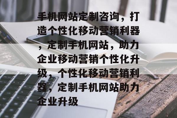 手机网站定制咨询，打造个性化移动营销利器，定制手机网站，助力企业移动营销个性化升级，个性化移动营销利器，定制手机网站助力企业升级