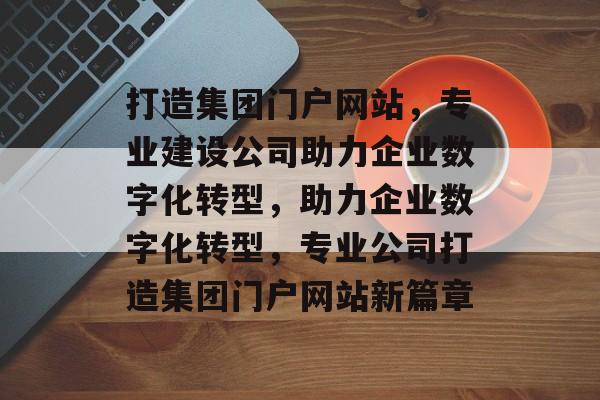 打造集团门户网站，专业建设公司助力企业数字化转型，助力企业数字化转型，专业公司打造集团门户网站新篇章