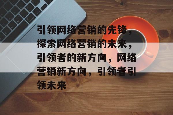 引领网络营销的先锋，探索网络营销的未来，引领者的新方向，网络营销新方向，引领者引领未来