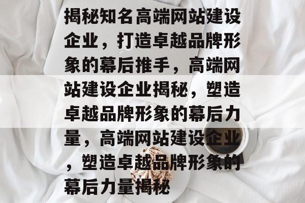 揭秘知名高端网站建设企业，打造卓越品牌形象的幕后推手，高端网站建设企业揭秘，塑造卓越品牌形象的幕后力量，高端网站建设企业，塑造卓越品牌形象的幕后力量揭秘