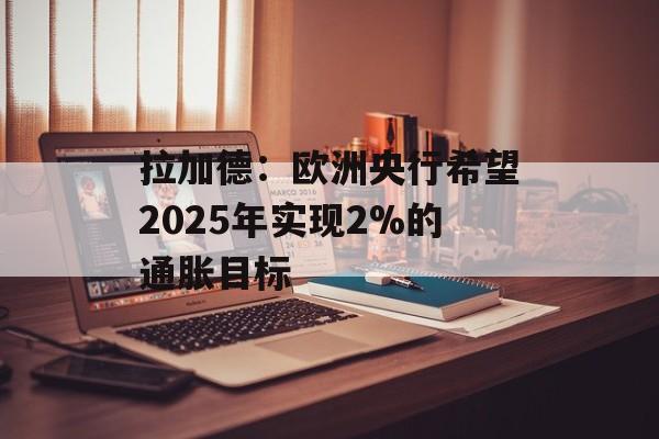 拉加德：欧洲央行希望2025年实现2%的通胀目标