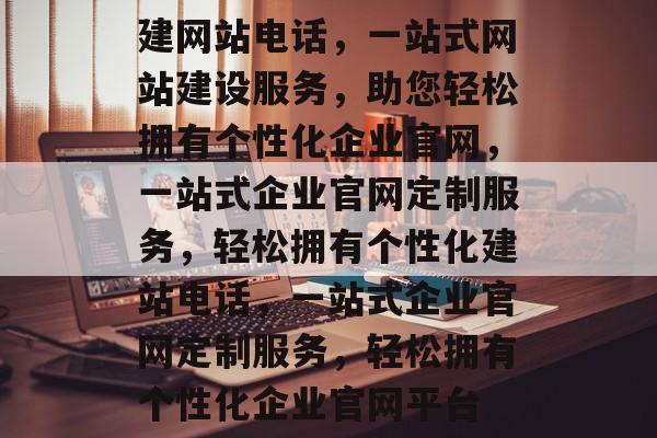 建网站电话，一站式网站建设服务，助您轻松拥有个性化企业官网，一站式企业官网定制服务，轻松拥有个性化建站电话，一站式企业官网定制服务，轻松拥有个性化企业官网平台