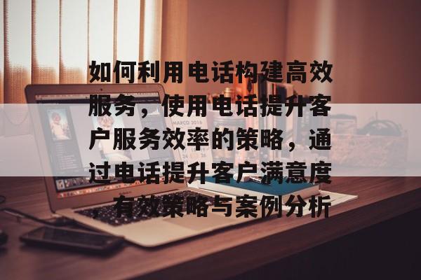 如何利用电话构建高效服务，使用电话提升客户服务效率的策略，通过电话提升客户满意度，有效策略与案例分析
