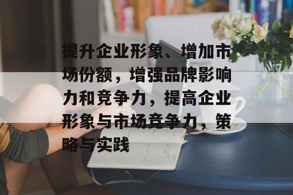 提升企业形象、增加市场份额，增强品牌影响力和竞争力，提高企业形象与市场竞争力，策略与实践