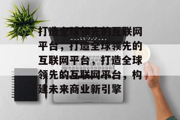 打造全球领先的互联网平台，打造全球领先的互联网平台，打造全球领先的互联网平台，构建未来商业新引擎