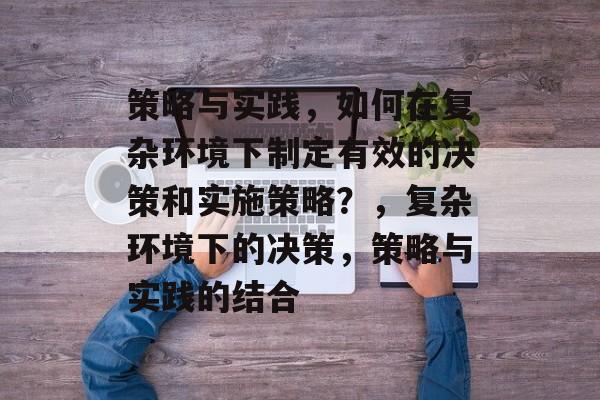 策略与实践，如何在复杂环境下制定有效的决策和实施策略？，复杂环境下的决策，策略与实践的结合