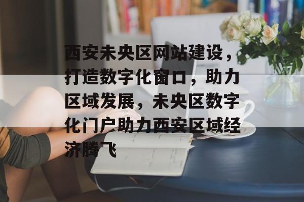 西安未央区网站建设，打造数字化窗口，助力区域发展，未央区数字化门户助力西安区域经济腾飞