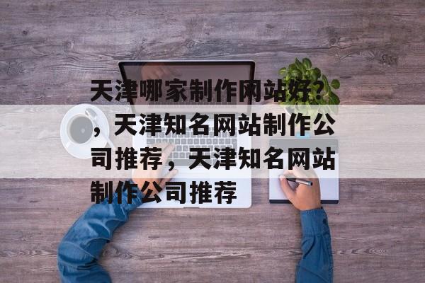 天津哪家制作网站好？，天津知名网站制作公司推荐，天津知名网站制作公司推荐